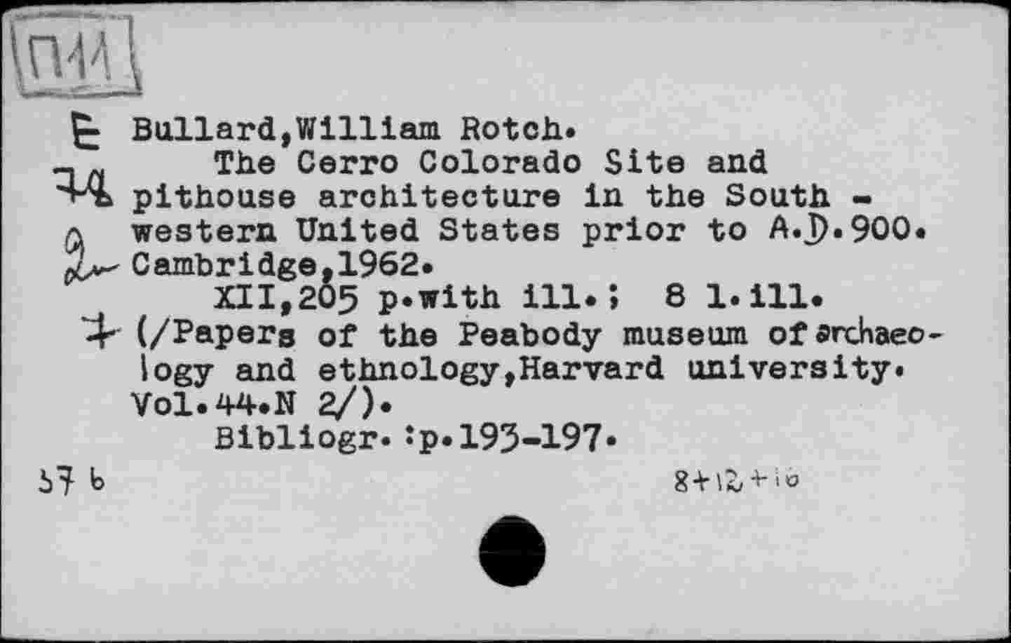 ﻿&.Й
Bullard,William Botch*
- „ The Cerro Colorado Site and "'“Sb pithouse architecture in the South -a western United States prior to A.J)*9OO*
Cambridge, 1962*
XII,205 p*with ill.; 81*111.
4" (/Papers of the Peabody museum of archaeology and ethnology,Harvard university.
VO1.44.N 2/)*
Bibliogr* îp.193-197*
b
